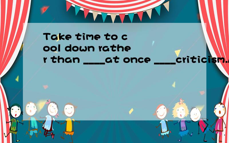 Take time to cool down rather than ____at once ____criticism.A.react;to B.to react;with C.reacted ;to D.reacting with