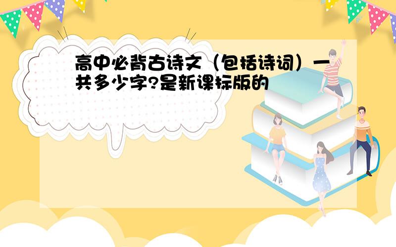 高中必背古诗文（包括诗词）一共多少字?是新课标版的