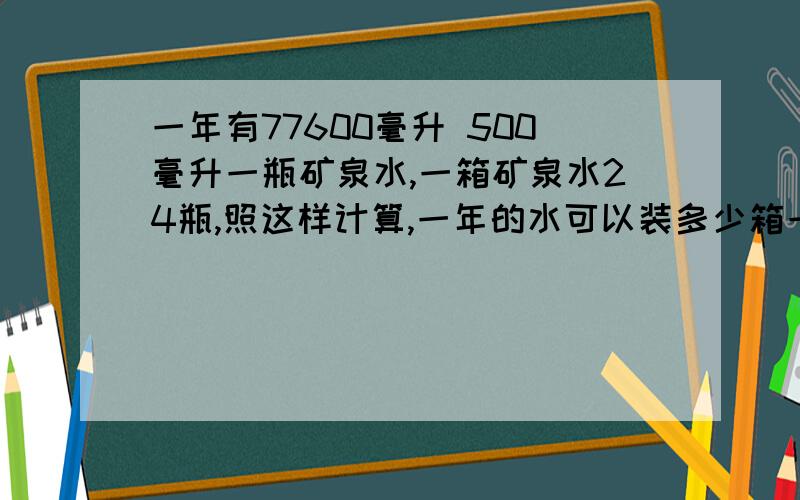 一年有77600毫升 500毫升一瓶矿泉水,一箱矿泉水24瓶,照这样计算,一年的水可以装多少箱一年有77600毫升500毫升一瓶矿泉水,一箱矿泉水24瓶,照这样计算,一年的水可以装多少箱?