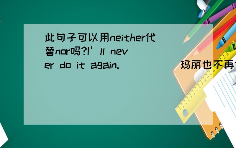 此句子可以用neither代替nor吗?I’ll never do it again.____ （玛丽也不再做了）Nor will Mary Mary can hardly speak Chinese.____ （汤姆也不会讲汉语）Nor can Tom这两个句子可以用neither代替nor吗?是不是这里有nev