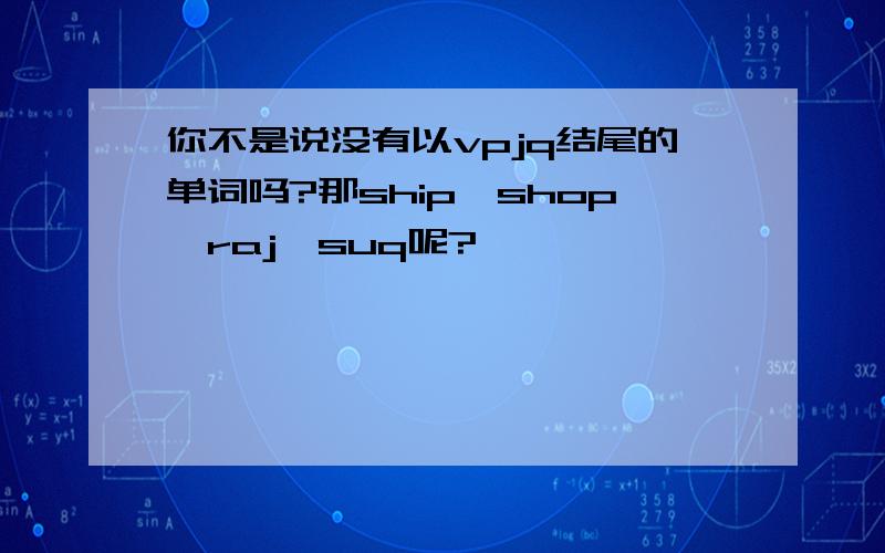 你不是说没有以vpjq结尾的单词吗?那ship,shop,raj,suq呢?