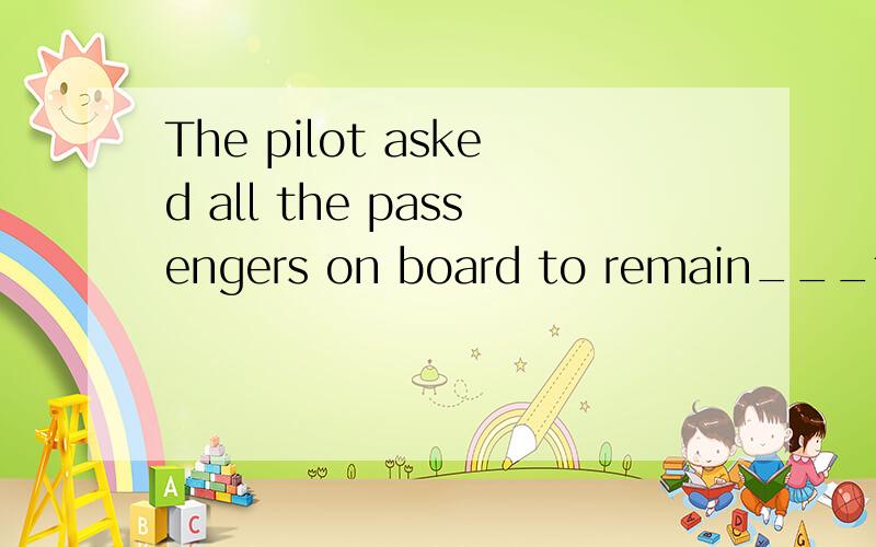 The pilot asked all the passengers on board to remain___to make a landing.A.seat B.seating C.seated D.to be seating