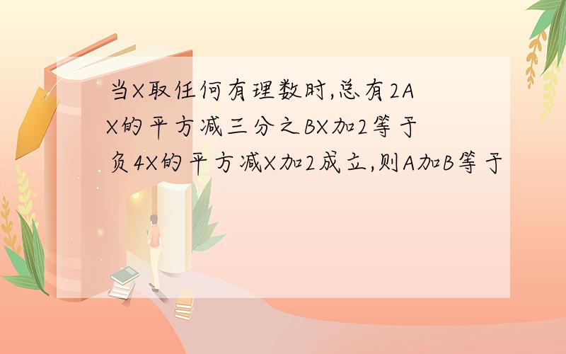 当X取任何有理数时,总有2AX的平方减三分之BX加2等于负4X的平方减X加2成立,则A加B等于