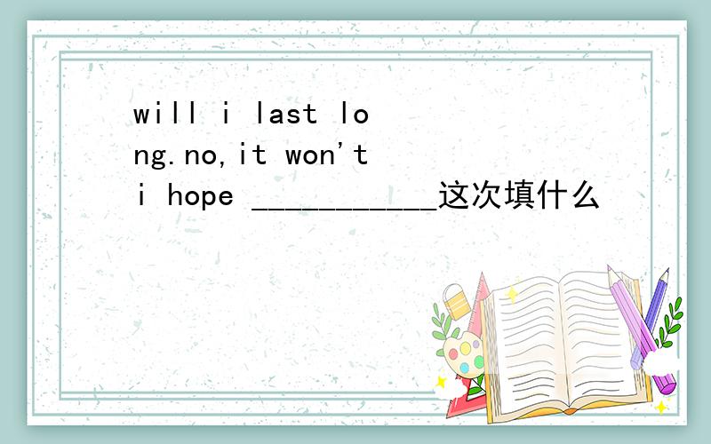 will i last long.no,it won'ti hope ___________这次填什么