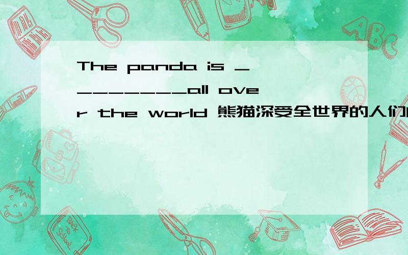 The panda is ________all over the world 熊猫深受全世界的人们的喜爱