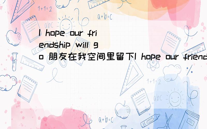 I hope our friendship will go 朋友在我空间里留下I hope our friendship will Iast forever请问是什么意思啊?