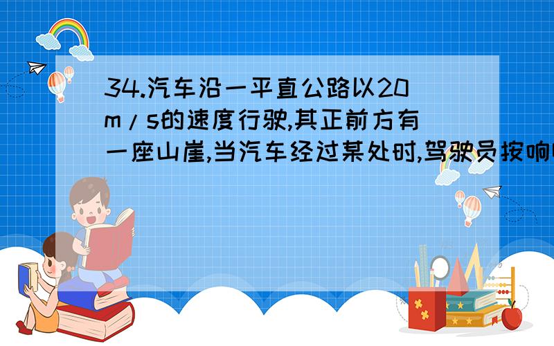 34.汽车沿一平直公路以20m/s的速度行驶,其正前方有一座山崖,当汽车经过某处时,驾驶员按响喇叭,2s后听到回(V声=340m/s) 亲们 声求按喇叭时距山崖有多远?