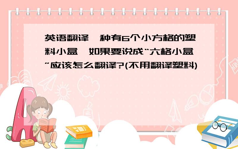 英语翻译一种有6个小方格的塑料小盒,如果要说成“六格小盒”应该怎么翻译?(不用翻译塑料)