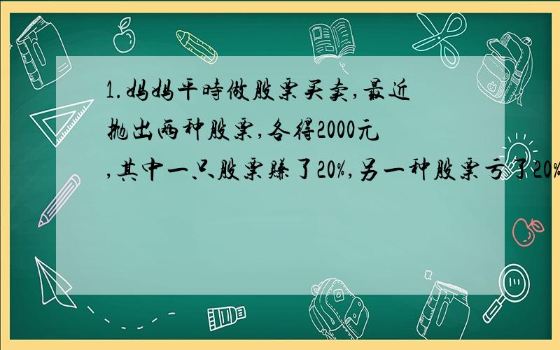 1.妈妈平时做股票买卖,最近抛出两种股票,各得2000元,其中一只股票赚了20%,另一种股票亏了20%,帮她算一算是赚了还是亏了?还是不赚不亏?若是赚（或是亏）的话.赚（或亏）了多少钱2.王先生看