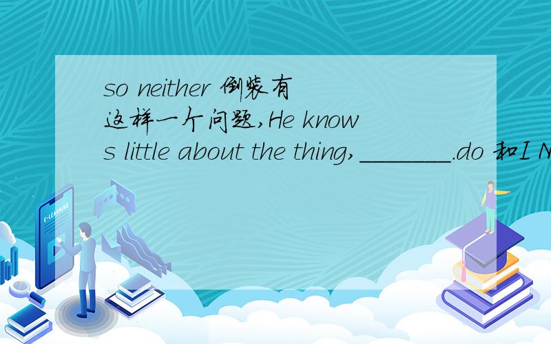 so neither 倒装有这样一个问题,He knows little about the thing,_______.do 和I Neither do I.应该选哪个呢?为什么?请高手指教.little表示否定含义,与这个有关吗?答案给的是So do I.