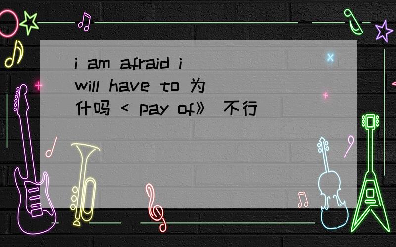 i am afraid i will have to 为什吗 < pay of》 不行