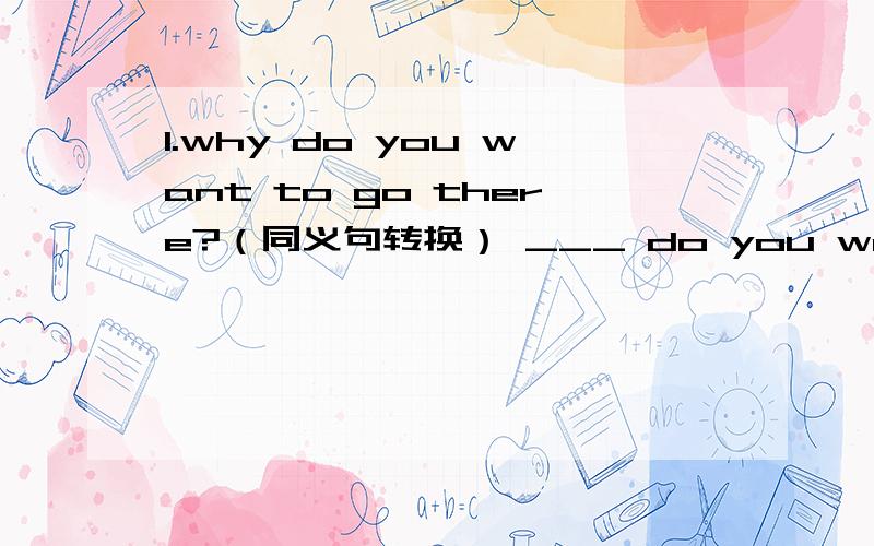 1.why do you want to go there?（同义句转换） ___ do you want to go there ___.2.I have studied English for 10 years.（同义句转换）I have studied English ___ 10 years ___.