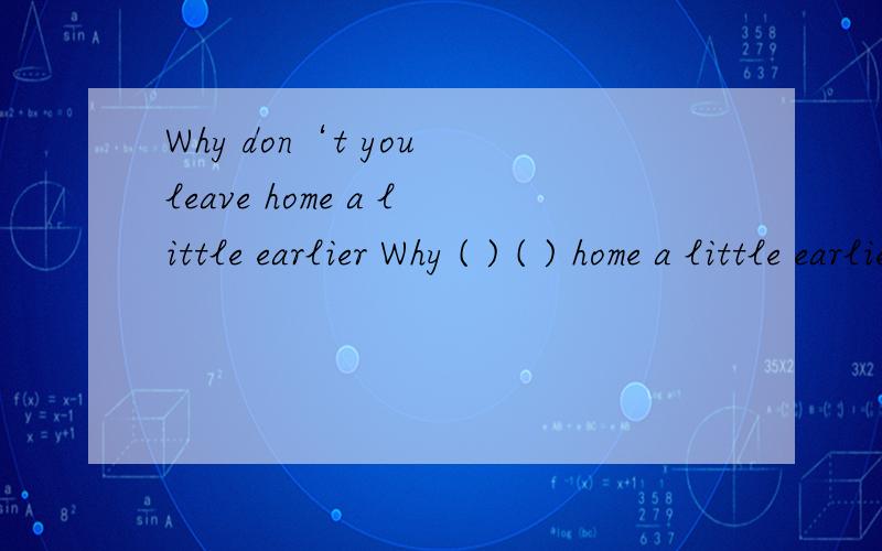 Why don‘t you leave home a little earlier Why ( ) ( ) home a little earlier改为同义句