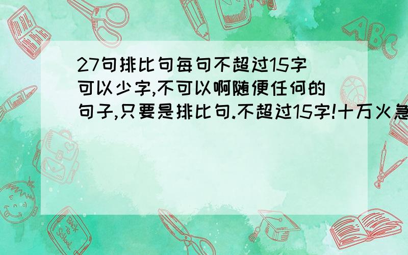 27句排比句每句不超过15字可以少字,不可以啊随便任何的句子,只要是排比句.不超过15字!十万火急 越快越好