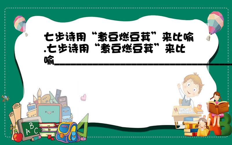 七步诗用“煮豆燃豆萁”来比喻.七步诗用“煮豆燃豆萁”来比喻________________________________________,含畜而巧妙.“ ___________________________”表达了诗人悲伤痛苦的心情.诗中他还十分悲愤地责问道