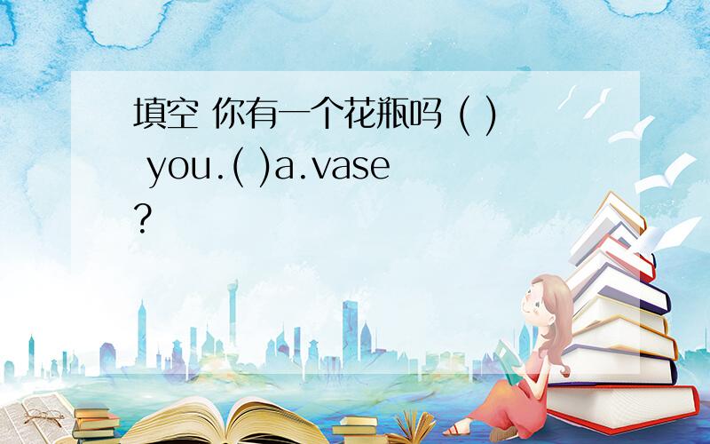 填空 你有一个花瓶吗 ( ) you.( )a.vase?