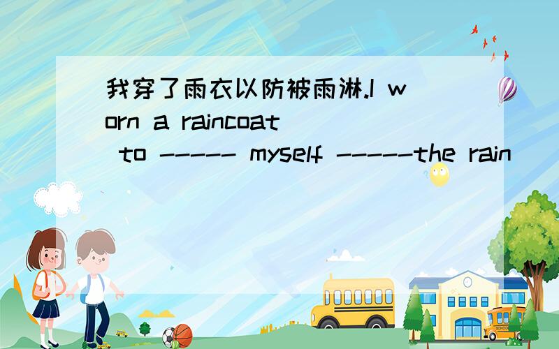 我穿了雨衣以防被雨淋.I worn a raincoat to ----- myself -----the rain