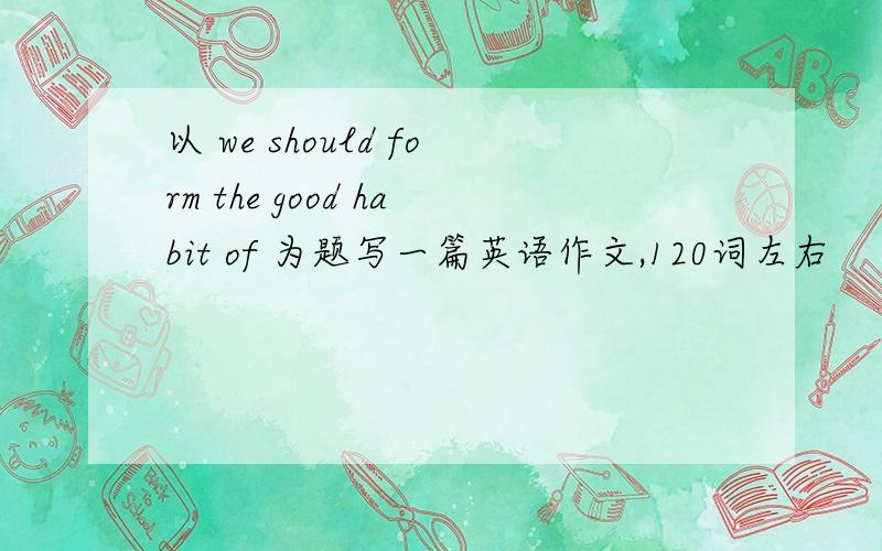 以 we should form the good habit of 为题写一篇英语作文,120词左右