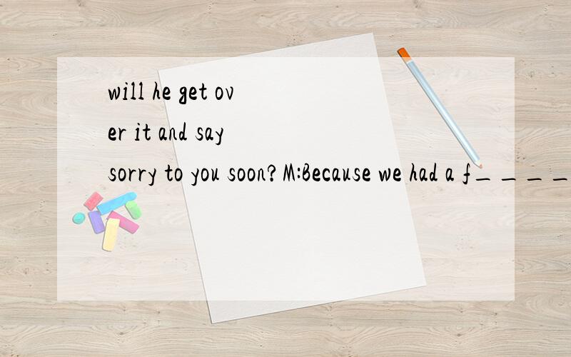 will he get over it and say sorry to you soon?M:Because we had a f____ the day before testerday.W:How did it s____ M:When he wanted to copy my homework.I did not think it was a good i___ for him to copy m___.W:Why was it a b___ idea to copy your home