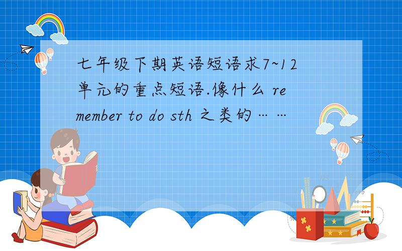 七年级下期英语短语求7~12单元的重点短语.像什么 remember to do sth 之类的……