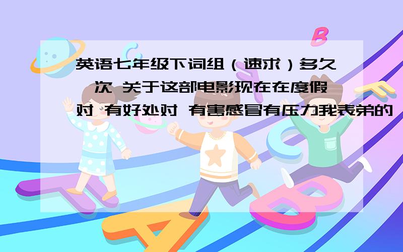 英语七年级下词组（速求）多久一次 关于这部电影现在在度假对 有好处对 有害感冒有压力我表弟的一本书对 吃惊留卷发留直发一个留长发的女孩几乎从不