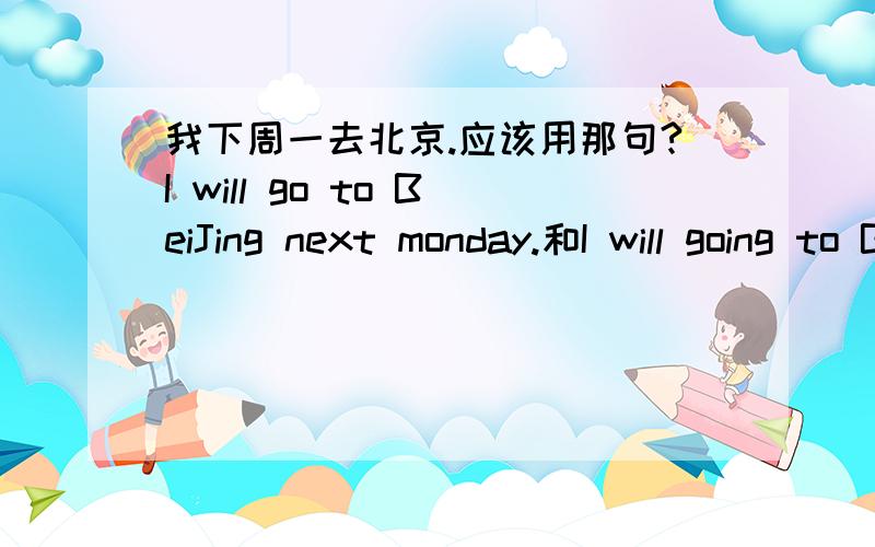 我下周一去北京.应该用那句?I will go to BeiJing next monday.和I will going to BeiJing next monday.另外,这两个句子有什么不同?