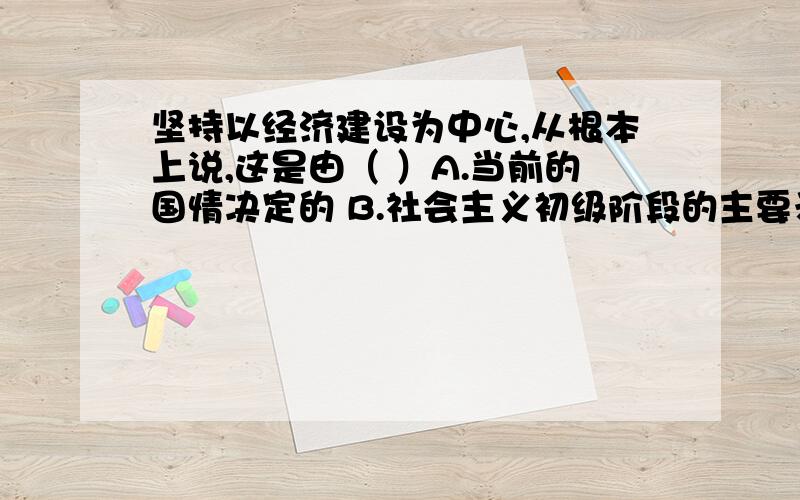 坚持以经济建设为中心,从根本上说,这是由（ ）A.当前的国情决定的 B.社会主义初级阶段的主要矛盾决定的 C.当前的国际环境决定的 D.党的方针政策决定的