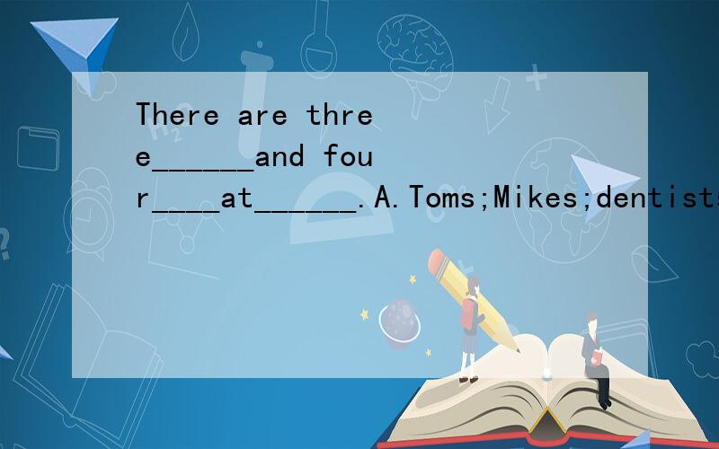 There are three______and four____at______.A.Toms;Mikes;dentists B.Tom's;Mike's;dentist's C.Toms;Mikes;dentist's D.Tom;Mike;dentist's 选什么,为什么?这题是“小老虎英语”初等英语水平考试三级模拟试题第一页第一题，书