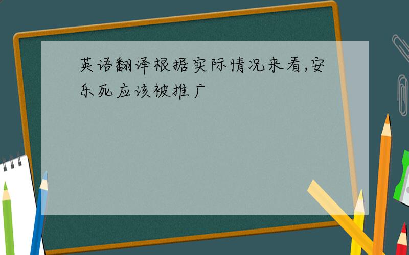 英语翻译根据实际情况来看,安乐死应该被推广