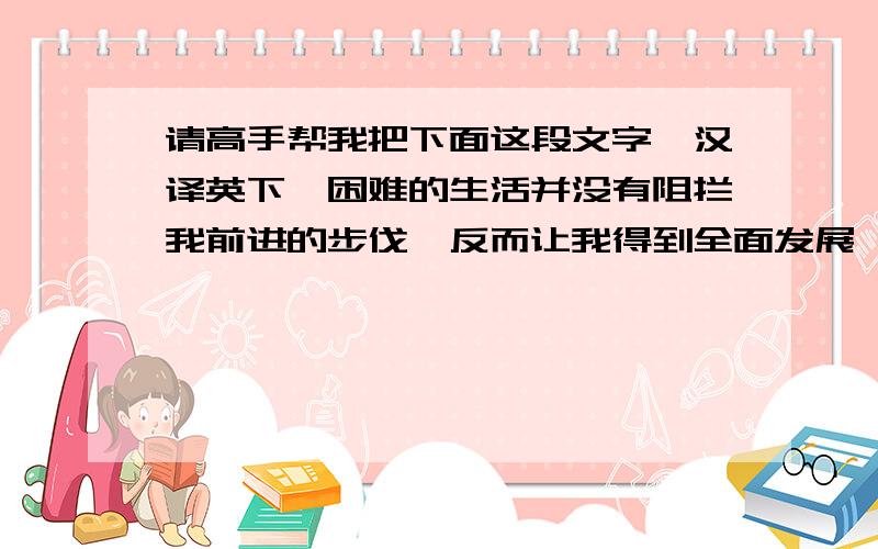 请高手帮我把下面这段文字,汉译英下,困难的生活并没有阻拦我前进的步伐,反而让我得到全面发展,自己的课堂教学能力,班级管理能力都得到了培养,同时,我还发挥了自己的特长,负责学校文