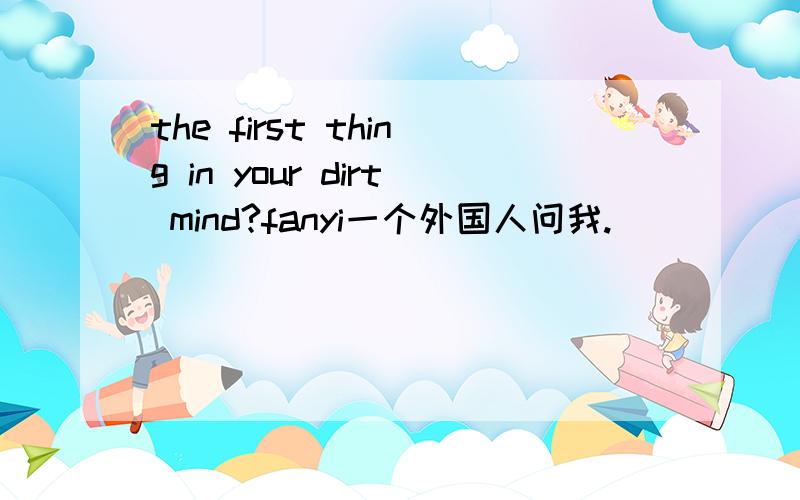the first thing in your dirt mind?fanyi一个外国人问我.
