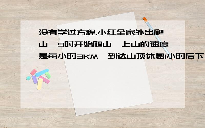 没有学过方程.小红全家外出爬山,9时开始爬山,上山的速度是每小时3KM,到达山顶休息1小时后下山.下山的速度是每小时6KM,到达山下是下午1时,小红全家上山、下山一共走了多少千米?