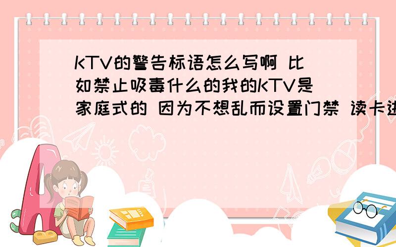 KTV的警告标语怎么写啊 比如禁止吸毒什么的我的KTV是家庭式的 因为不想乱而设置门禁 读卡进出 但是不知道怎么写禁止条款 希望你们帮忙