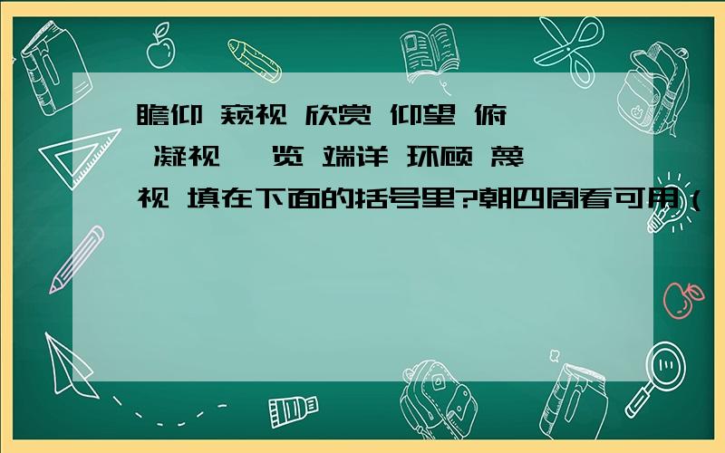 瞻仰 窥视 欣赏 仰望 俯瞰 凝视 浏览 端详 环顾 蔑视 填在下面的括号里?朝四周看可用（） 粗略的看可用（）非常仔细的看可用（）享受的看可用（） 非常恭敬的看可用（）很轻视的看可用