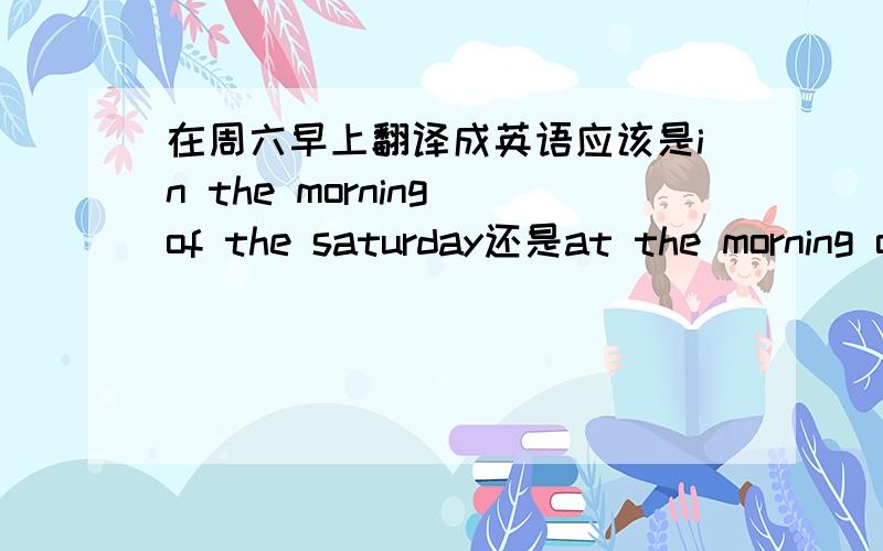 在周六早上翻译成英语应该是in the morning of the saturday还是at the morning of the saturday?要说原