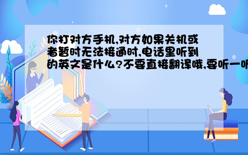 你打对方手机,对方如果关机或者暂时无法接通时,电话里听到的英文是什么?不要直接翻译哦,要听一听再回答.