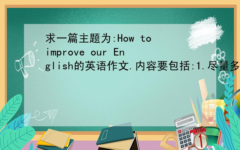求一篇主题为:How to improve our English的英语作文.内容要包括:1.尽量多练习说英语.2.努力用英语来思考.3．多读英语文章.4．学习和了解更多关于语言背后的文化知识.