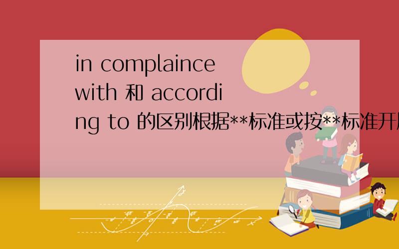 in complaince with 和 according to 的区别根据**标准或按**标准开展工作,应用以上两词的哪个.两词有什么区别.