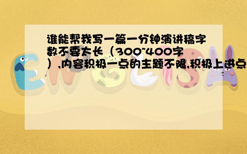 谁能帮我写一篇一分钟演讲稿字数不要太长（300~400字）,内容积极一点的主题不限,积极上进点就好请发到我的QQ上,Q643878231,切勿抄袭网上的.