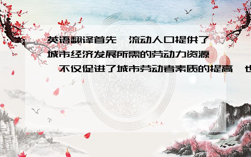 英语翻译首先,流动人口提供了城市经济发展所需的劳动力资源,不仅促进了城市劳动者素质的提高,也降低了劳动力成本.其次,流动人口拉动了城市消费,为经济发展提供了需求动力.‘最后,流