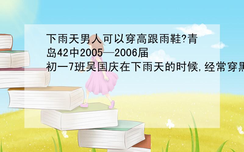 下雨天男人可以穿高跟雨鞋?青岛42中2005—2006届初一7班吴国庆在下雨天的时候,经常穿黑色的高跟雨鞋(高跟雨鞋是女士穿的,可吴国庆是男人）