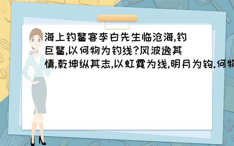 海上钓鳌客李白先生临沧海,钓巨鳌,以何物为钓线?风波逸其情,乾坤纵其志,以虹霓为线,明月为钩.何物为耳?以天下无义丈夫为耳