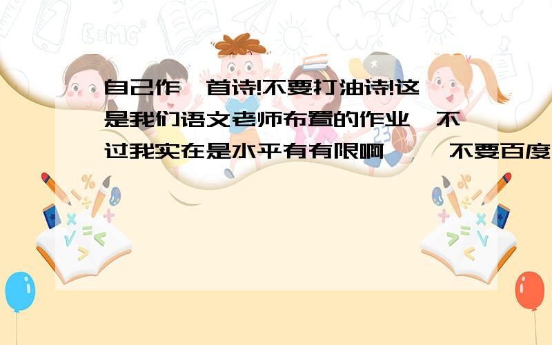 自己作一首诗!不要打油诗!这是我们语文老师布置的作业,不过我实在是水平有有限啊…… 不要百度上随便找来再粘贴的!