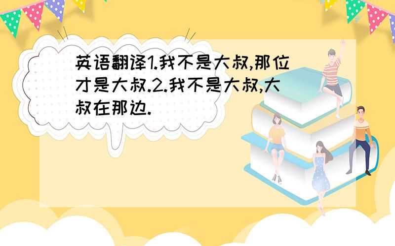 英语翻译1.我不是大叔,那位才是大叔.2.我不是大叔,大叔在那边.