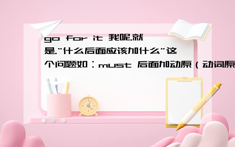 go for it 我呢.就是.“什么后面应该加什么”这个问题如：must 后面加动原（动词原形）like后面加ing形式（现在分词）a little 后面加不可数名词many后面加可数名词would like 后面加to 再加动原.等