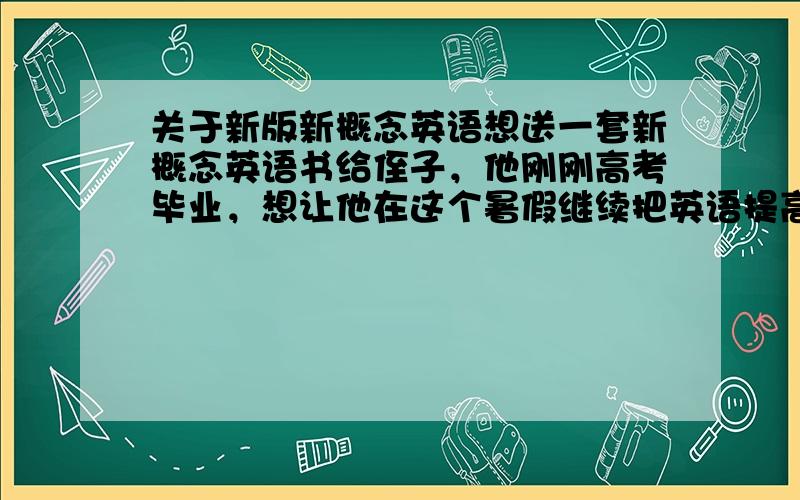 关于新版新概念英语想送一套新概念英语书给侄子，他刚刚高考毕业，想让他在这个暑假继续把英语提高一点。（高考的英语成绩还不错吧~）1、按照他现在的英语水平，是不是送新概念3比