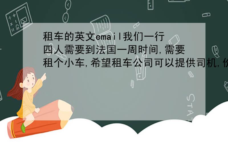 租车的英文email我们一行四人需要到法国一周时间,需要租个小车,希望租车公司可以提供司机,价钱怎么算?我们需要提供什么证件?我们7/19取车,7/22还车.哪位可以帮我翻译成英文或者法文?