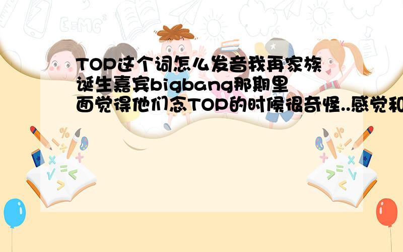 TOP这个词怎么发音我再家族诞生嘉宾bigbang那期里面觉得他们念TOP的时候很奇怪..感觉和中国念的不一样~