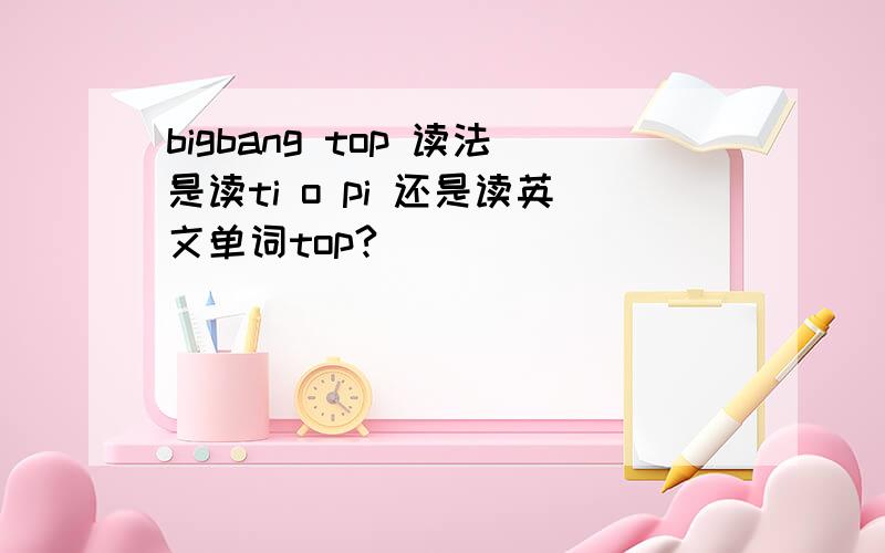 bigbang top 读法是读ti o pi 还是读英文单词top?