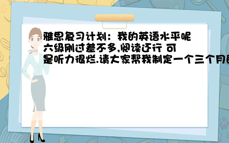 雅思复习计划：我的英语水平呢六级刚过差不多,阅读还行 可是听力很烂.请大家帮我制定一个三个月的雅思六我需要一个详细的计划啊··希望有经验者与之··就是这一天的各个时段的分配